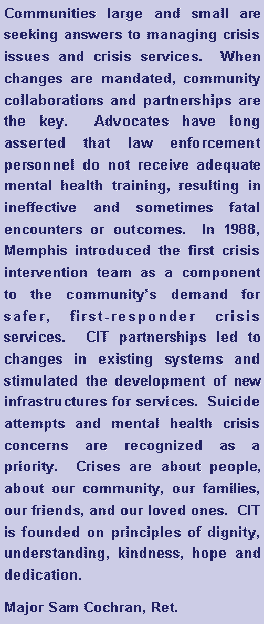 Text Box: Communities large and small are seeking answers to managing crisis issues and crisis services.  When changes are mandated, community collaborations and partnerships are the key.  Advocates have long asserted that law enforcement personnel do not receive adequate mental health training, resulting in ineffective and sometimes fatal encounters or outcomes.  In 1988, Memphis introduced the first crisis intervention team as a component to the communitys demand for safer, first-responder crisis services.  CIT partnerships led to changes in existing systems and stimulated the development of new infrastructures for services.  Suicide attempts and mental health crisis concerns are recognized as a priority.  Crises are about people, about our community, our families, our friends, and our loved ones.  CIT is founded on principles of dignity, understanding, kindness, hope and dedication.    
